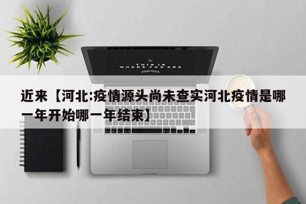 近来【河北:疫情源头尚未查实河北疫情是哪一年开始哪一年结束】