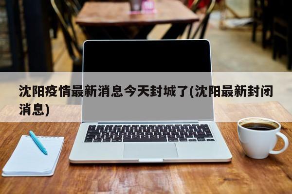 沈阳疫情最新消息今天封城了(沈阳最新封闭消息)
