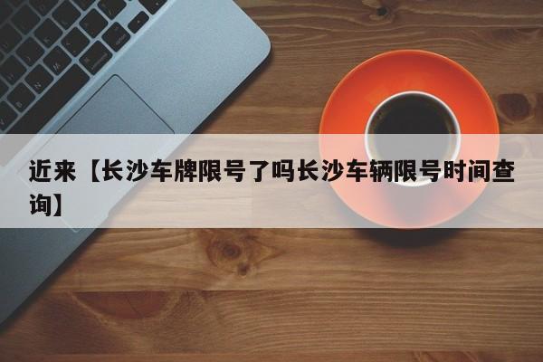 近来【长沙车牌限号了吗长沙车辆限号时间查询】