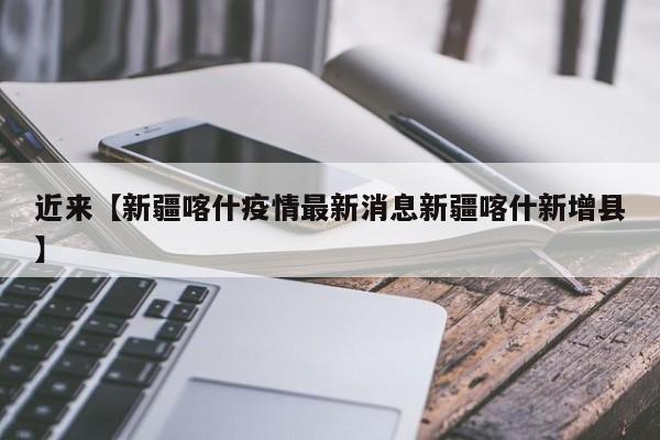 近来【新疆喀什疫情最新消息新疆喀什新增县】