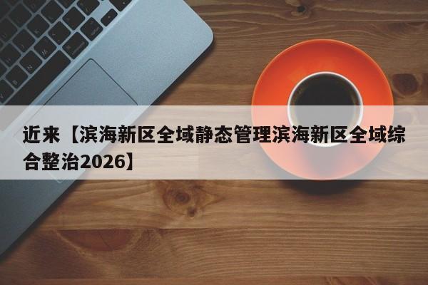 近来【滨海新区全域静态管理滨海新区全域综合整治2026】