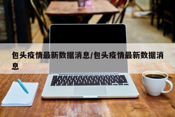 包头疫情最新数据消息/包头疫情最新数据消息
