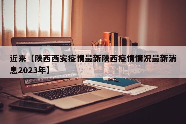 近来【陕西西安疫情最新陕西疫情情况最新消息2023年】