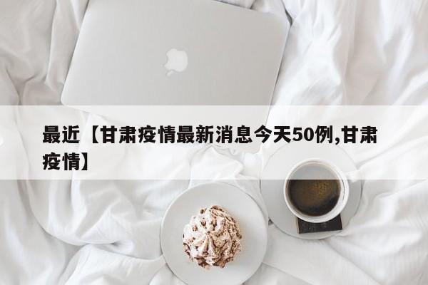 最近【甘肃疫情最新消息今天50例,甘肃 疫情】