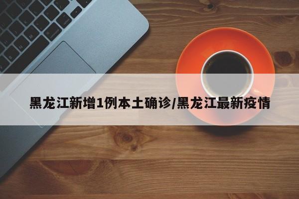 黑龙江新增1例本土确诊/黑龙江最新疫情