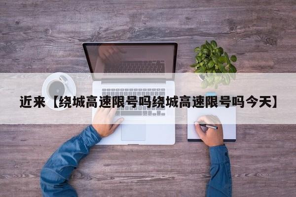 近来【绕城高速限号吗绕城高速限号吗今天】