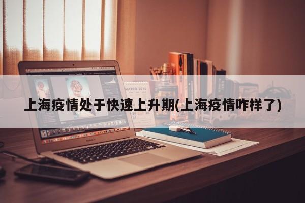上海疫情处于快速上升期(上海疫情咋样了)