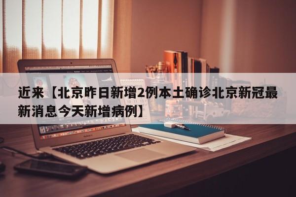 近来【北京昨日新增2例本土确诊北京新冠最新消息今天新增病例】