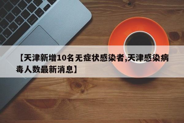 【天津新增10名无症状感染者,天津感染病毒人数最新消息】