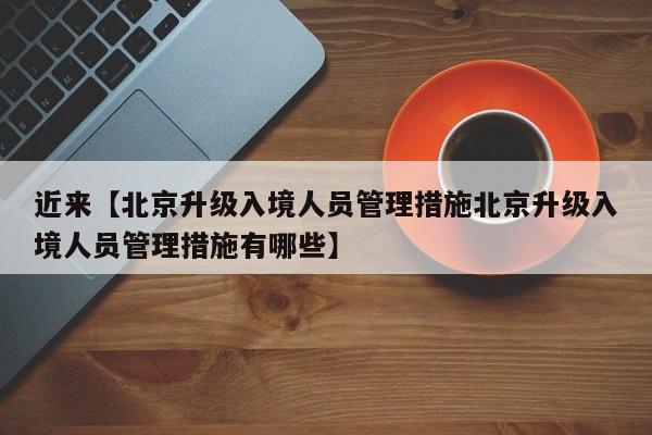 近来【北京升级入境人员管理措施北京升级入境人员管理措施有哪些】