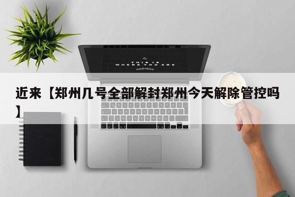 近来【郑州几号全部解封郑州今天解除管控吗】