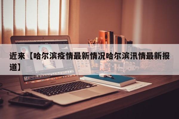 近来【哈尔滨疫情最新情况哈尔滨汛情最新报道】