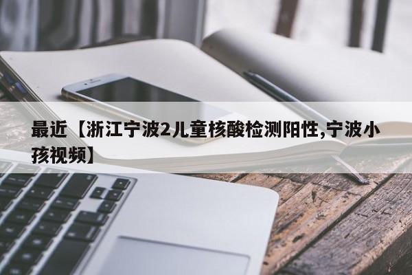 最近【浙江宁波2儿童核酸检测阳性,宁波小孩视频】