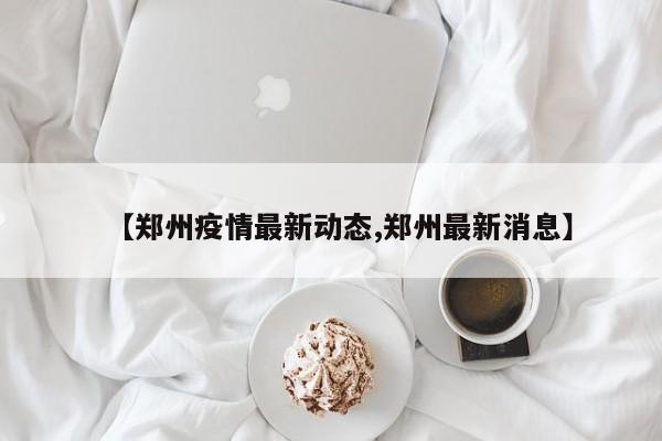【郑州疫情最新动态,郑州最新消息】