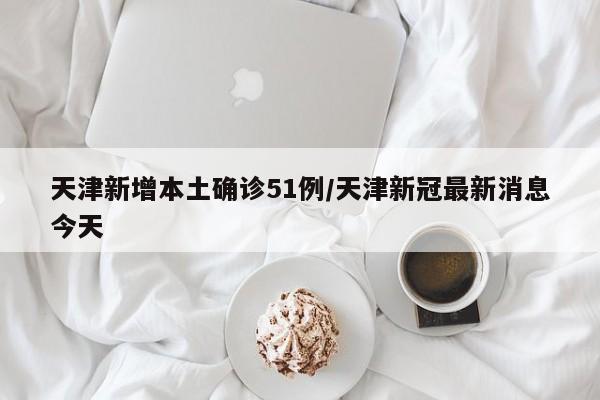天津新增本土确诊51例/天津新冠最新消息今天