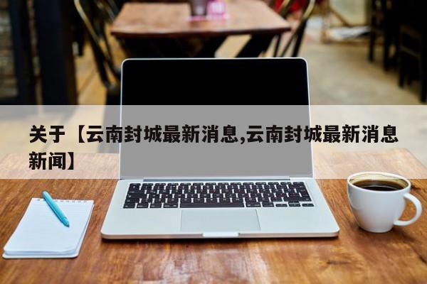 关于【云南封城最新消息,云南封城最新消息新闻】