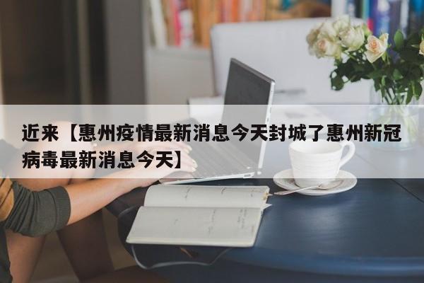 近来【惠州疫情最新消息今天封城了惠州新冠病毒最新消息今天】