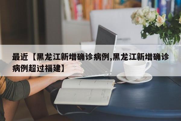 最近【黑龙江新增确诊病例,黑龙江新增确诊病例超过福建】