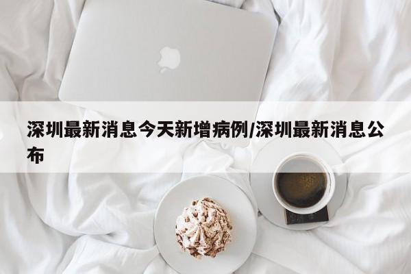 深圳最新消息今天新增病例/深圳最新消息公布