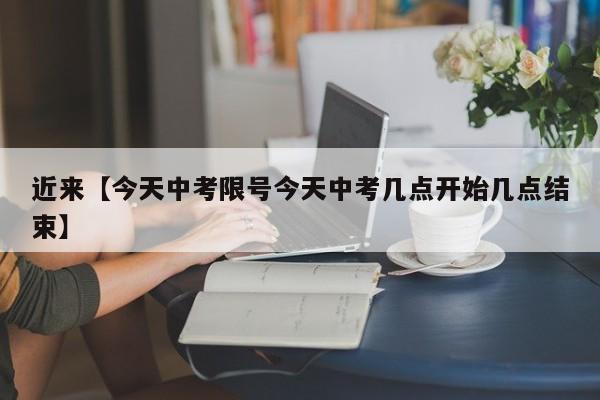 近来【今天中考限号今天中考几点开始几点结束】