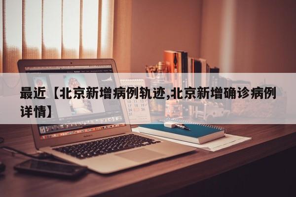 最近【北京新增病例轨迹,北京新增确诊病例详情】