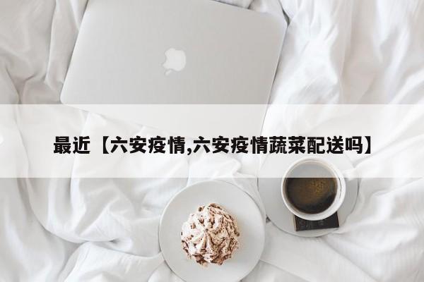 最近【六安疫情,六安疫情蔬菜配送吗】