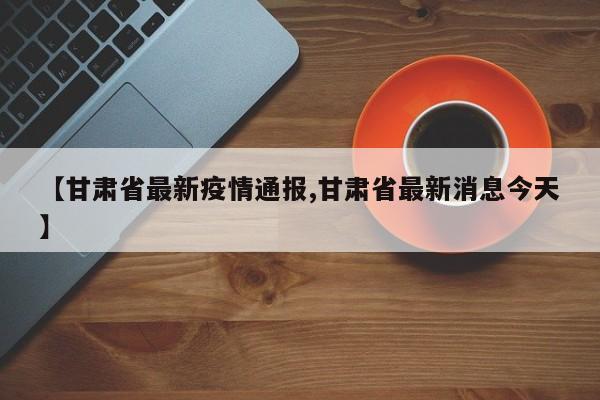 【甘肃省最新疫情通报,甘肃省最新消息今天】