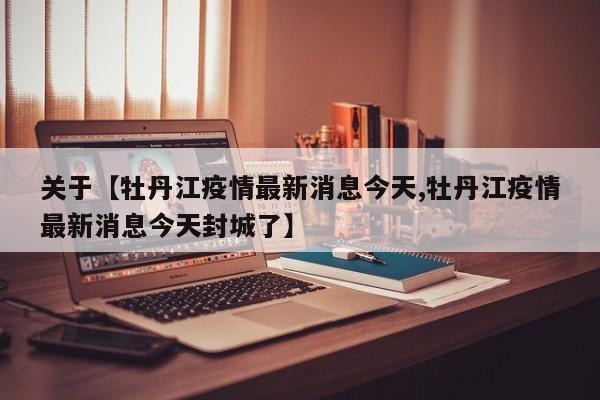 关于【牡丹江疫情最新消息今天,牡丹江疫情最新消息今天封城了】