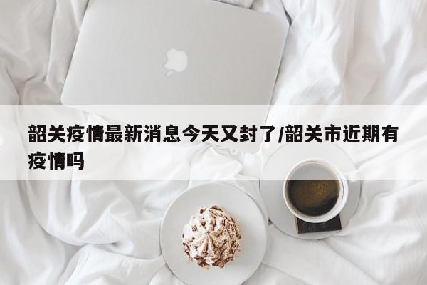 韶关疫情最新消息今天又封了/韶关市近期有疫情吗