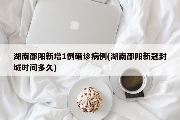湖南邵阳新增1例确诊病例(湖南邵阳新冠封城时间多久)