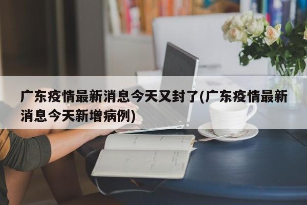 广东疫情最新消息今天又封了(广东疫情最新消息今天新增病例)