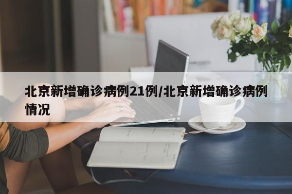 北京新增确诊病例21例/北京新增确诊病例情况