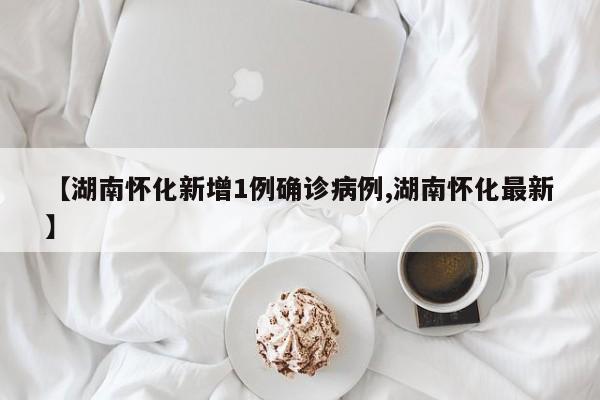 【湖南怀化新增1例确诊病例,湖南怀化最新】