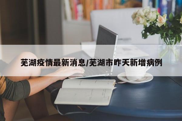 芜湖疫情最新消息/芜湖市昨天新增病例