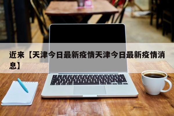 近来【天津今日最新疫情天津今日最新疫情消息】