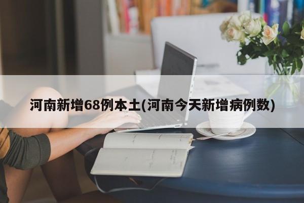 河南新增68例本土(河南今天新增病例数)