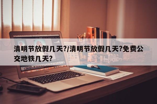 清明节放假几天?/清明节放假几天?免费公交地铁几天?