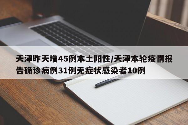 天津昨天增45例本土阳性/天津本轮疫情报告确诊病例31例无症状感染者10例
