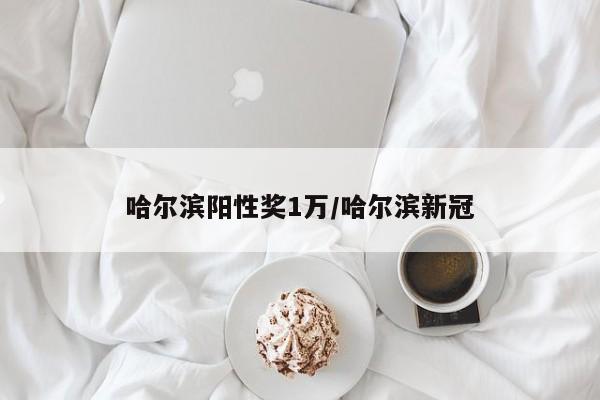 哈尔滨阳性奖1万/哈尔滨新冠