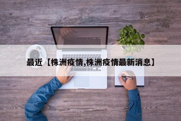 最近【株洲疫情,株洲疫情最新消息】