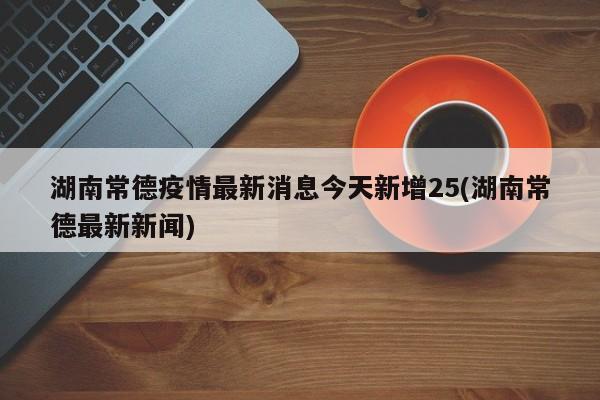 湖南常德疫情最新消息今天新增25(湖南常德最新新闻)