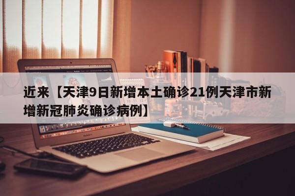 近来【天津9日新增本土确诊21例天津市新增新冠肺炎确诊病例】