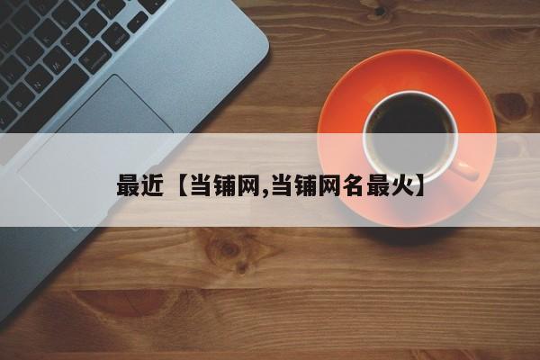 最近【当铺网,当铺网名最火】