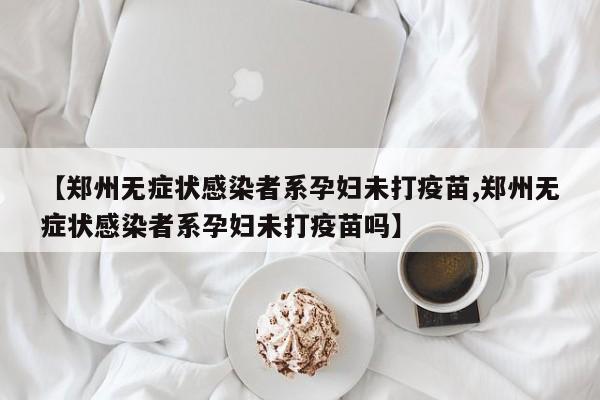 【郑州无症状感染者系孕妇未打疫苗,郑州无症状感染者系孕妇未打疫苗吗】