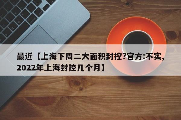 最近【上海下周二大面积封控?官方:不实,2022年上海封控几个月】