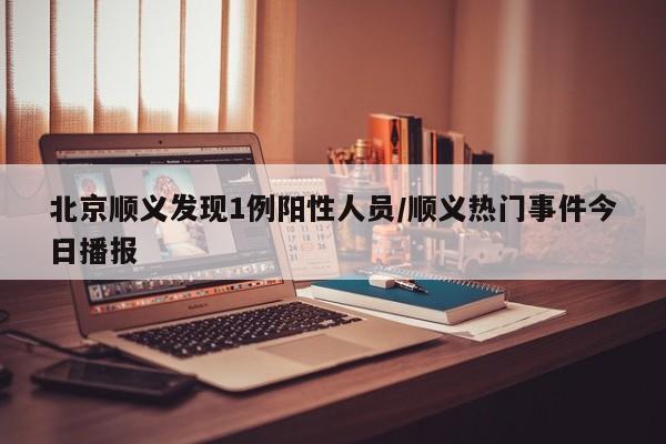 北京顺义发现1例阳性人员/顺义热门事件今日播报