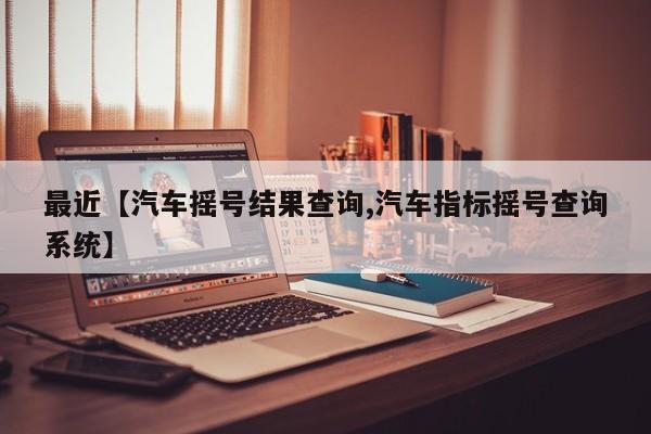 最近【汽车摇号结果查询,汽车指标摇号查询系统】