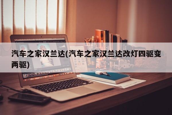 汽车之家汉兰达(汽车之家汉兰达改灯四驱变两驱)