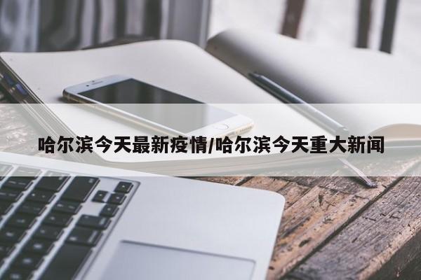 哈尔滨今天最新疫情/哈尔滨今天重大新闻