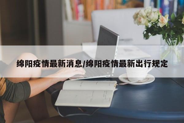 绵阳疫情最新消息/绵阳疫情最新出行规定
